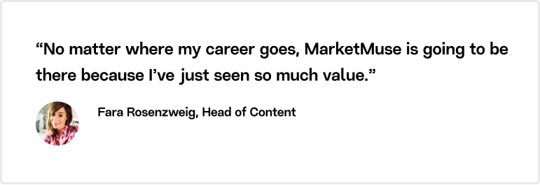 “No matter where my career goes, MarketMuse is going to be there because I’ve just seen so much value” explains Fara. 