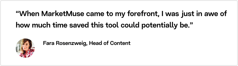 “When MarketMuse came to my forefront, I was just in awe of how much time saved this tool could potentially be,” Fara Rosenzweig, Head of Content, Manychat. 