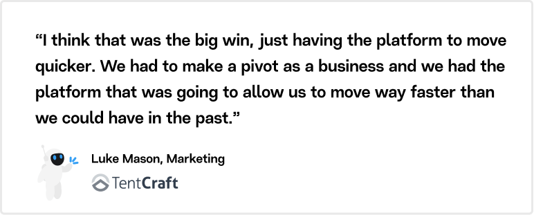 “I think that was the big win, just having the platform to move quicker. We had to make a pivot as a business and we had the platform that was going to allow us to move way faster than we could have in the past.” Luke Mason Marketing, Tentcraft.