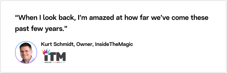 “When I look back, I’m amazed at how far we’ve come these past few years.” Kurt Schmidt, Owner, InsideTheMagic.